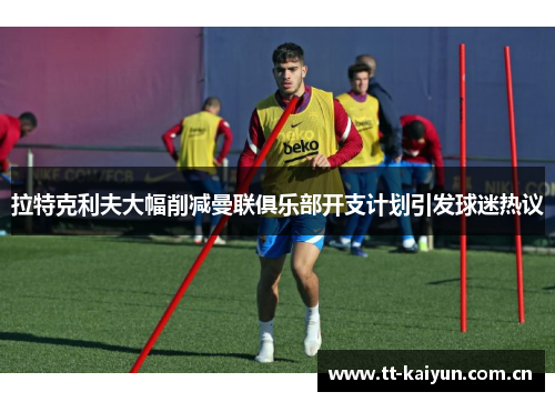 拉特克利夫大幅削减曼联俱乐部开支计划引发球迷热议